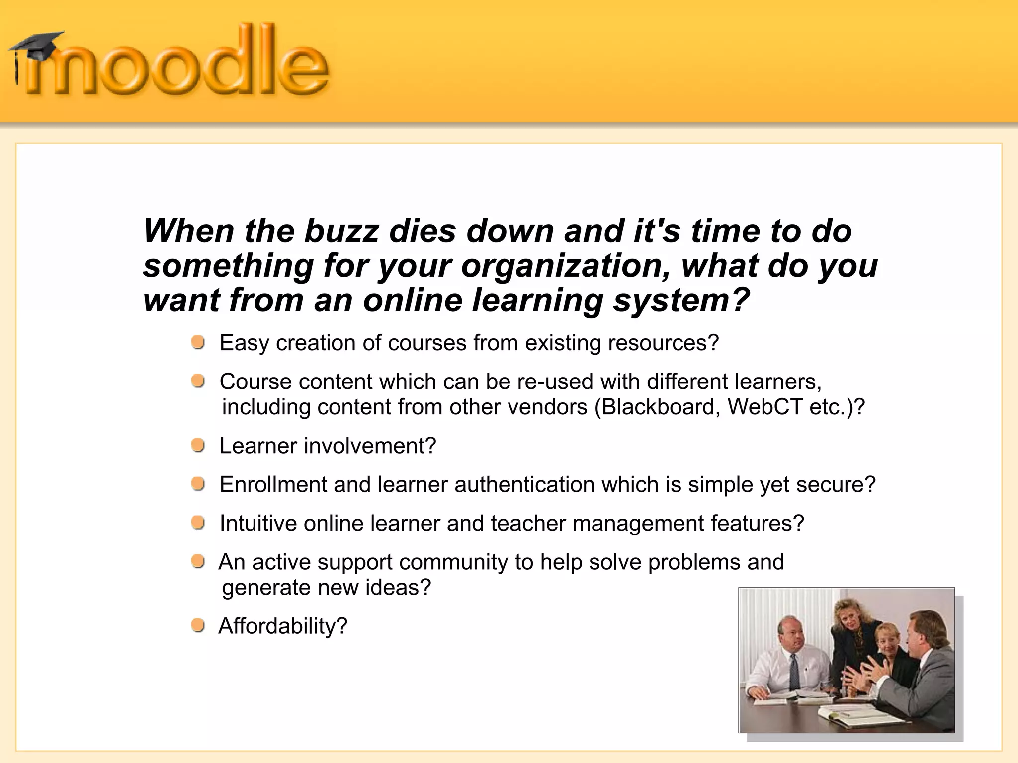 When the buzz dies down and it's time to do
something for your organization, what do you
want from an online learning system?
Easy creation of courses from existing resources?
Course content which can be re-used with different learners,
including content from other vendors (Blackboard, WebCT etc.)?
Learner involvement?
Enrollment and learner authentication which is simple yet secure?
Intuitive online learner and teacher management features?
An active support community to help solve problems and
generate new ideas?
Affordability?
 