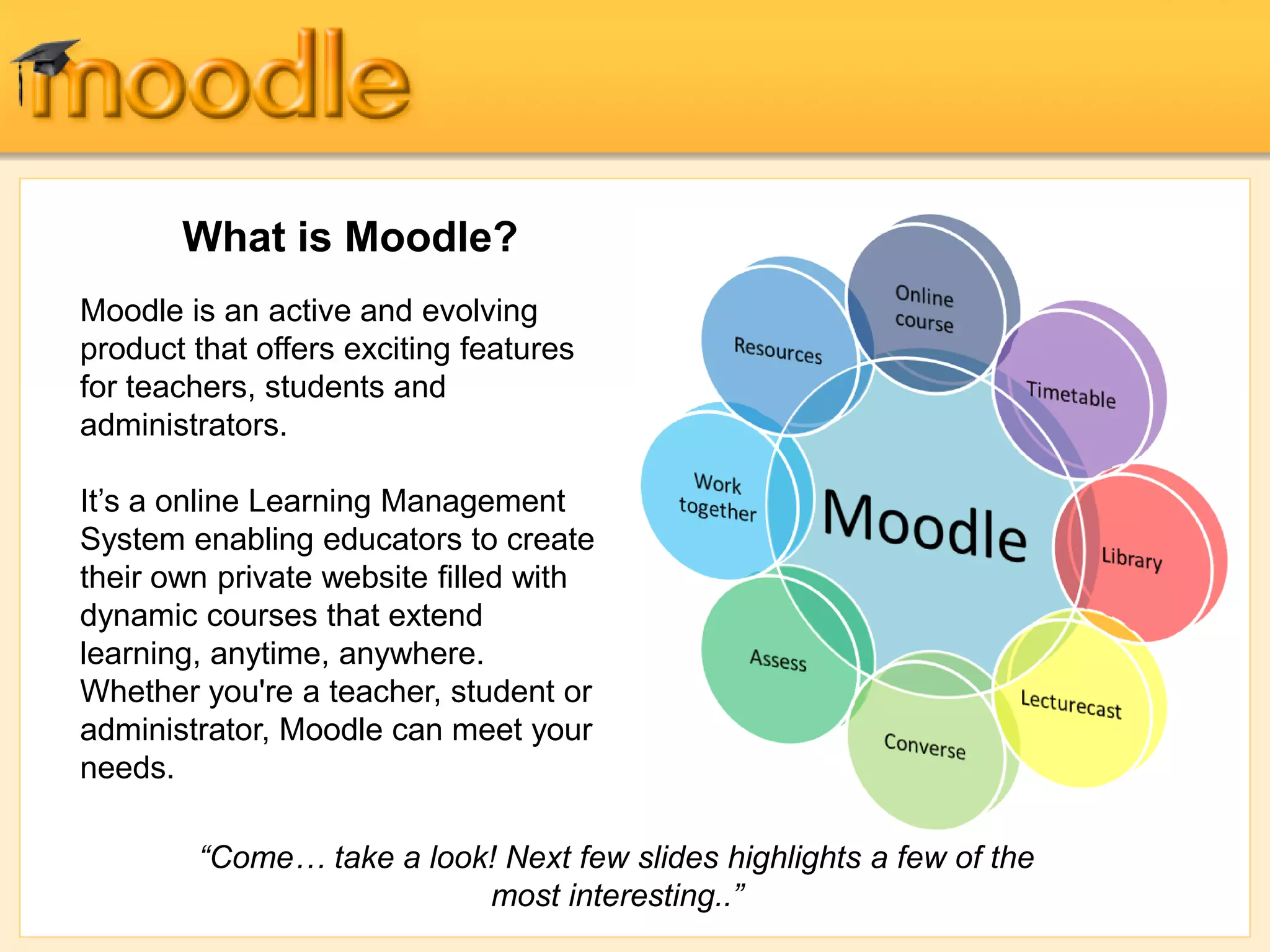 What is Moodle?
Moodle is an active and evolving
product that offers exciting features
for teachers, students and
administrators.
It’s a online Learning Management
System enabling educators to create
their own private website filled with
dynamic courses that extend
learning, anytime, anywhere.
Whether you're a teacher, student or
administrator, Moodle can meet your
needs.
“Come… take a look! Next few slides highlights a few of the
most interesting..”
 