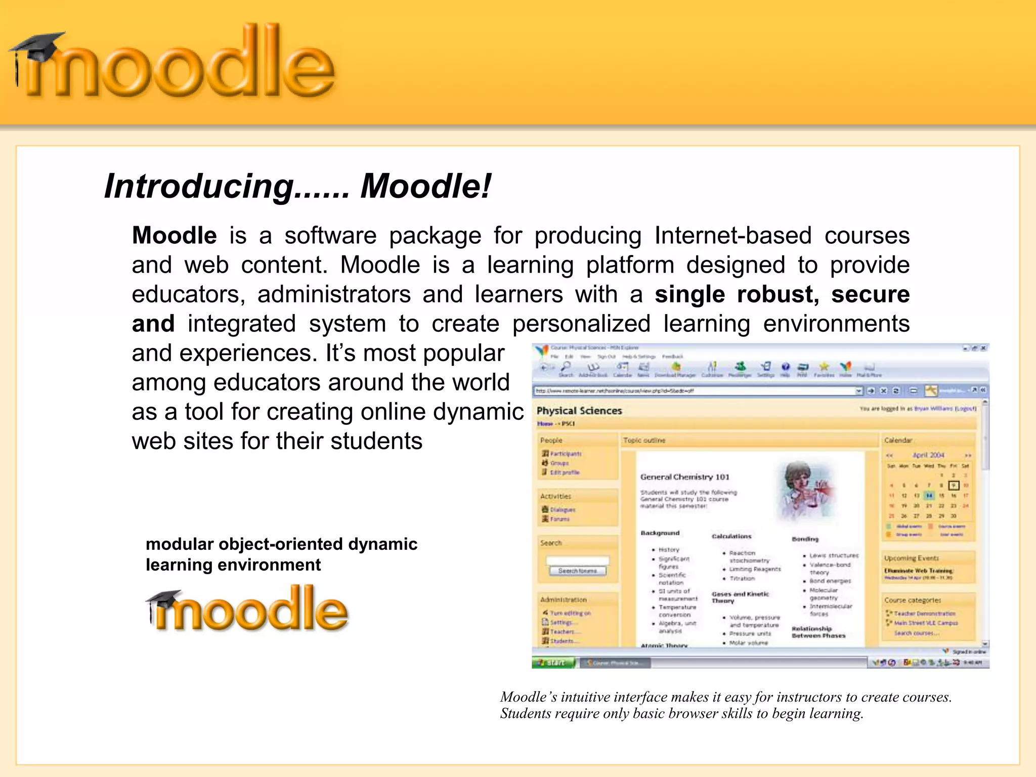 Introducing...... Moodle!
Moodle is a software package for producing Internet-based courses
and web content. Moodle is a learning platform designed to provide
educators, administrators and learners with a single robust, secure
and integrated system to create personalized learning environments
and experiences. It’s most popular
among educators around the world
as a tool for creating online dynamic
web sites for their students
Moodle’s intuitive interface makes it easy for instructors to create courses.
Students require only basic browser skills to begin learning.
modular object-oriented dynamic
learning environment
 