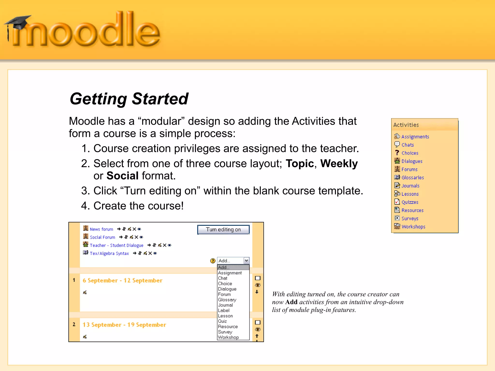 Getting Started
With editing turned on, the course creator can
now Add activities from an intuitive drop-down
list of module plug-in features.
Moodle has a “modular” design so adding the Activities that
form a course is a simple process:
1. Course creation privileges are assigned to the teacher.
2. Select from one of three course layout; Topic, Weekly
or Social format.
3. Click “Turn editing on” within the blank course template.
4. Create the course!
 
