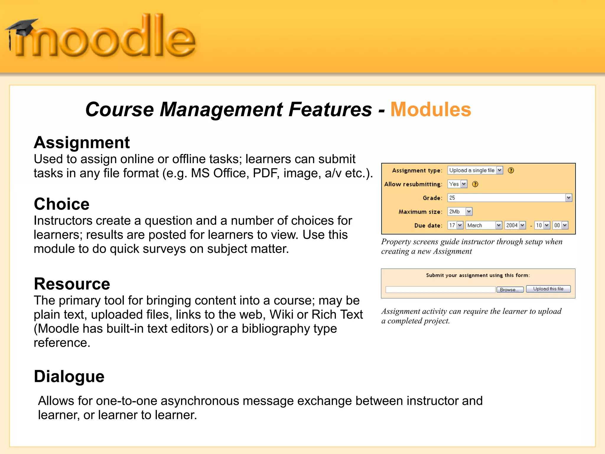 Course Management Features - Modules
Assignment
Used to assign online or offline tasks; learners can submit
tasks in any file format (e.g. MS Office, PDF, image, a/v etc.).
Choice
Instructors create a question and a number of choices for
learners; results are posted for learners to view. Use this
module to do quick surveys on subject matter.
Resource
The primary tool for bringing content into a course; may be
plain text, uploaded files, links to the web, Wiki or Rich Text
(Moodle has built-in text editors) or a bibliography type
reference.
Dialogue
Property screens guide instructor through setup when
creating a new Assignment
Assignment activity can require the learner to upload
a completed project.
Allows for one-to-one asynchronous message exchange between instructor and
learner, or learner to learner.
 