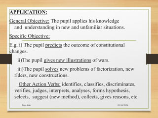09/04/2024
Priya Kale
APPLICATION:
General Objective: The pupil applies his knowledge
and understanding in new and unfamiliar situations.
Specific Objective:
E.g. i) The pupil predicts the outcome of constitutional
changes.
ii)The pupil gives new illustrations of wars.
iii)The pupil solves new problems of factorization, new
riders, new constructions.
Other Action Verbs: identifies, classifies, discriminates,
verifies, judges, interprets, analyses, forms hypothesis,
selects, suggest (new method), collects, gives reasons, etc.
 