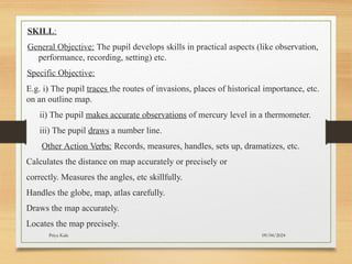 09/04/2024
Priya Kale
SKILL:
General Objective: The pupil develops skills in practical aspects (like observation,
performance, recording, setting) etc.
Specific Objective:
E.g. i) The pupil traces the routes of invasions, places of historical importance, etc.
on an outline map.
ii) The pupil makes accurate observations of mercury level in a thermometer.
iii) The pupil draws a number line.
Other Action Verbs: Records, measures, handles, sets up, dramatizes, etc.
Calculates the distance on map accurately or precisely or
correctly. Measures the angles, etc skillfully.
Handles the globe, map, atlas carefully.
Draws the map accurately.
Locates the map precisely.
 