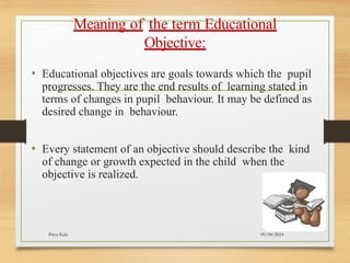09/04/2024
Priya Kale
Meaning of the term Educational
Objective:
• Educational objectives are goals towards which the pupil
progresses. They are the end results of learning stated in
terms of changes in pupil behaviour. It may be defined as
desired change in behaviour.
• Every statement of an objective should describe the kind
of change or growth expected in the child when the
objective is realized.
 
