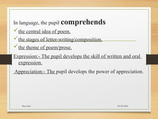 09/04/2024
Priya Kale
In language, the pupil comprehends
the central idea of poem.
the stages of letter-writing/composition.
the theme of poem/prose.
Expression:- The pupil develops the skill of written and oral
expression.
Appreciation:- The pupil develops the power of appreciation.
 