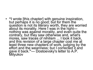 “ I wrote [this chapter] with genuine inspiration, but perhaps it is no good; but for them the question is not its literary worth, they are worried about its morality. Here I was in the right—nothing was against morality, and even quite the contrary, but they saw otherwise and, what's mores, saw traces of nihilism ... I took it back, and this revision of a large chapter cost me at least three new chapters of work, judging by the effort and the weariness; but I corrected it and gave it back. ” — Dostoevsky's letter to A.P. Milyukov 