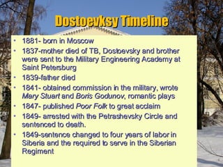 Dostoevksy Timeline 1881- born in Moscow 1837-mother died of TB, Dostoevsky and brother were sent to the Military Engineering Academy at Saint Petersburg 1839-father died  1841- obtained commission in the military, wrote  Mary Stuart  and  Boris Godunov , romantic plays 1847- published  Poor Folk  to great acclaim 1849- arrested with the Petrashevsky Circle and sentenced to death. 1849-sentence changed to four years of labor in Siberia and the required to serve in the Siberian Regiment 