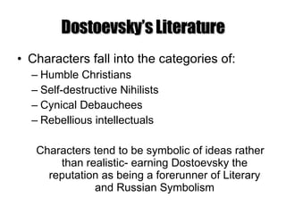 Dostoevsky’s Literature Characters fall into the categories of: Humble Christians Self-destructive Nihilists Cynical Debauchees Rebellious intellectuals Characters tend to be symbolic of ideas rather than realistic- earning Dostoevsky the reputation as being a forerunner of Literary and Russian Symbolism 