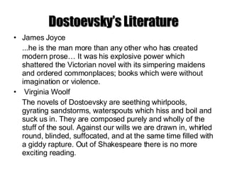 Dostoevsky’s Literature James Joyce ...he is the man more than any other who has created modern prose… It was his explosive power which shattered the Victorian novel with its simpering maidens and ordered commonplaces; books which were without imagination or violence. Virginia Woolf  The novels of Dostoevsky are seething whirlpools, gyrating sandstorms, waterspouts which hiss and boil and suck us in. They are composed purely and wholly of the stuff of the soul. Against our wills we are drawn in, whirled round, blinded, suffocated, and at the same time filled with a giddy rapture. Out of Shakespeare there is no more exciting reading. 