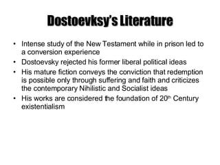 Dostoevksy’s Literature Intense study of the New Testament while in prison led to a conversion experience Dostoevsky rejected his former liberal political ideas His mature fiction conveys the conviction that redemption is possible only through suffering and faith and criticizes the contemporary Nihilistic and Socialist ideas His works are considered the foundation of 20 th  Century existentialism 