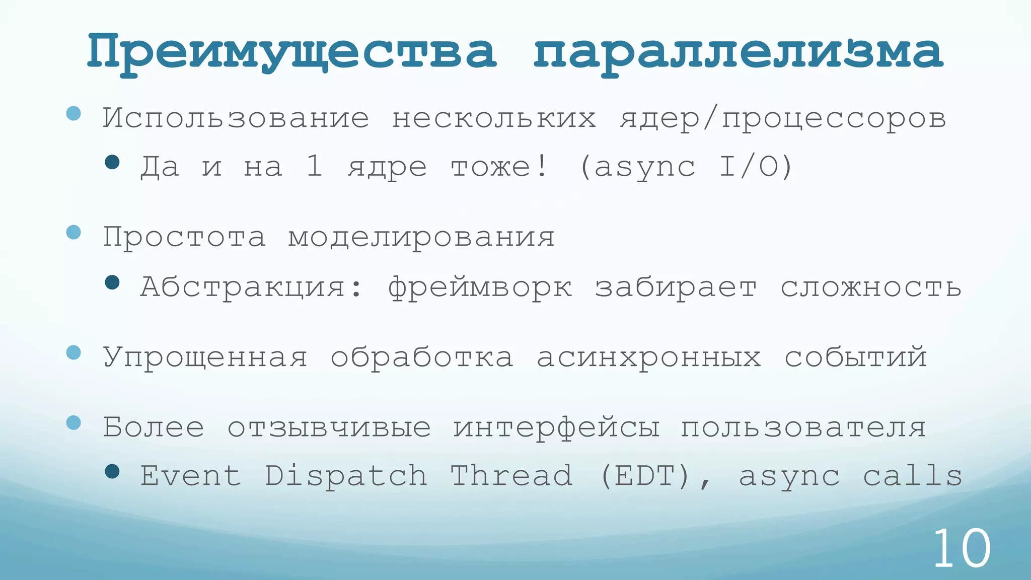 Преимущества параллелизма
—  Использование нескольких ядер/процессоров
—  Да и на 1 ядре тоже! (async I/O)
—  Простота моделирования
—  Абстракция: фреймворк забирает сложность
—  Упрощенная обработка асинхронных событий
—  Более отзывчивые интерфейсы пользователя
—  Event Dispatch Thread (EDT), async calls
10
 
