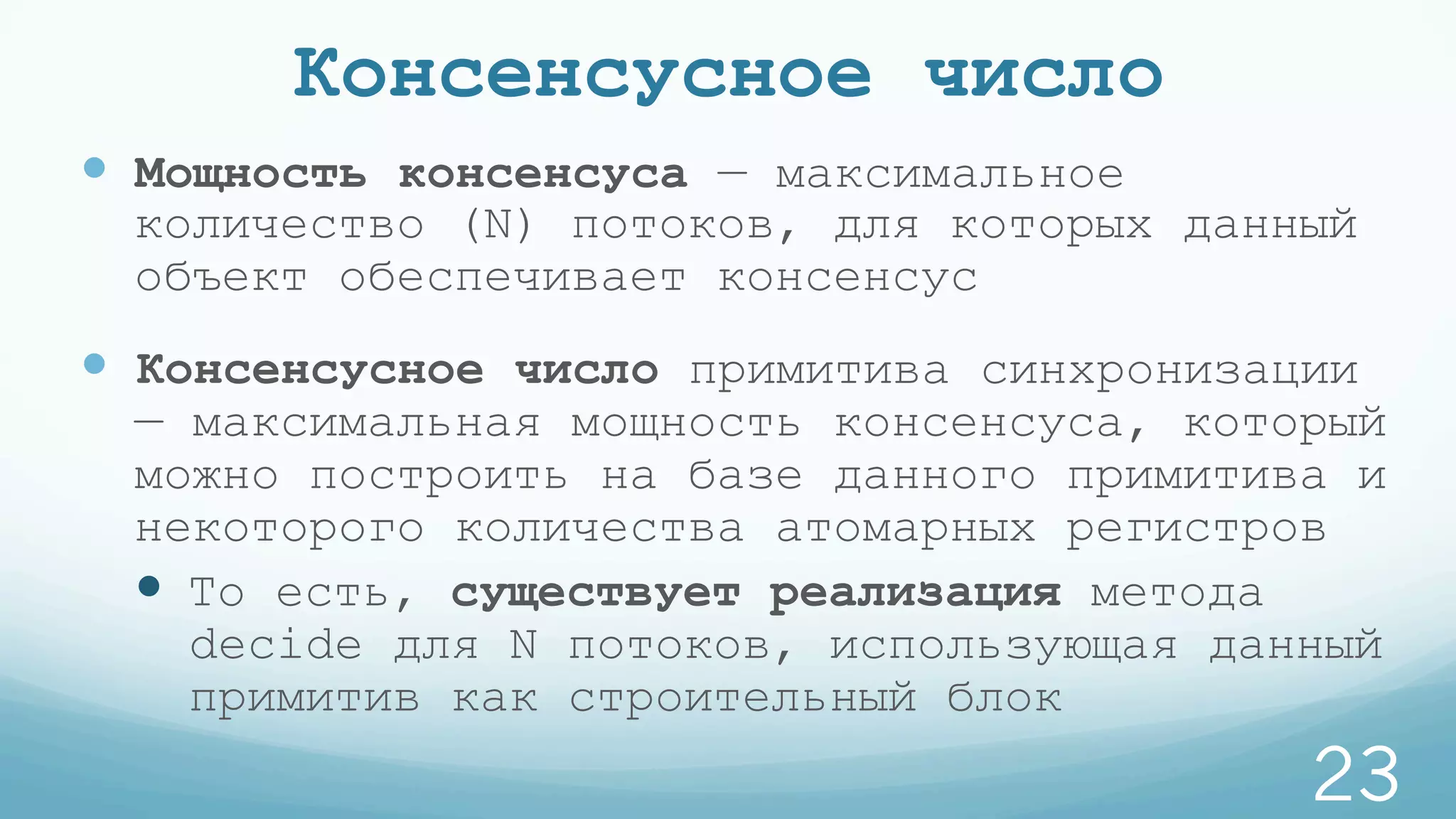 Консенсусное число
—  Мощность консенсуса — максимальное
количество (N) потоков, для которых данный
объект обеспечивает консенсус
—  Консенсусное число примитива синхронизации
— максимальная мощность консенсуса, который
можно построить на базе данного примитива и
некоторого количества атомарных регистров
—  То есть, существует реализация метода
decide для N потоков, использующая данный
примитив как строительный блок
23
 