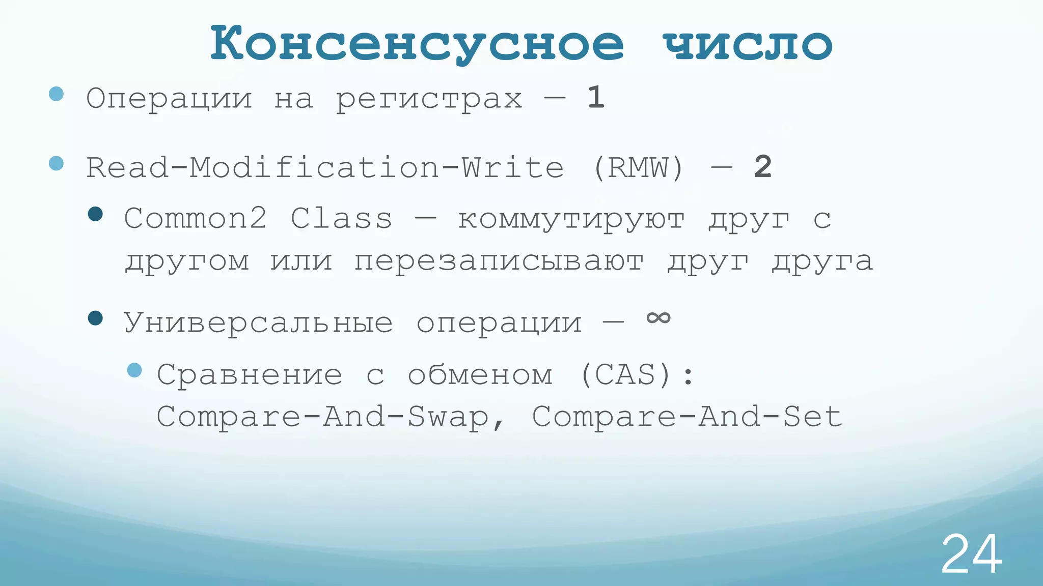 Консенсусное число
—  Операции на регистрах — 1
—  Read-Modification-Write (RMW) — 2
—  Common2 Class — коммутируют друг с
другом или перезаписывают друг друга
—  Универсальные операции — ∞
— Сравнение с обменом (CAS):
Compare-And-Swap, Compare-And-Set
24
 