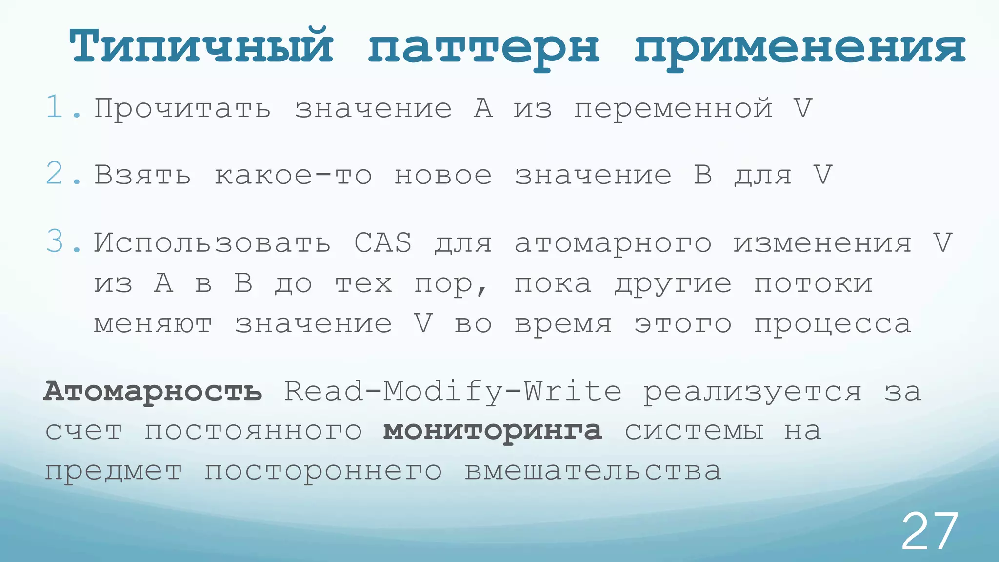 Типичный паттерн применения
1. Прочитать значение A из переменной V
2. Взять какое-то новое значение B для V
3. Использовать CAS для атомарного изменения V
из A в B до тех пор, пока другие потоки
меняют значение V во время этого процесса
Атомарность Read-Modify-Write реализуется за
счет постоянного мониторинга системы на
предмет постороннего вмешательства
27
 