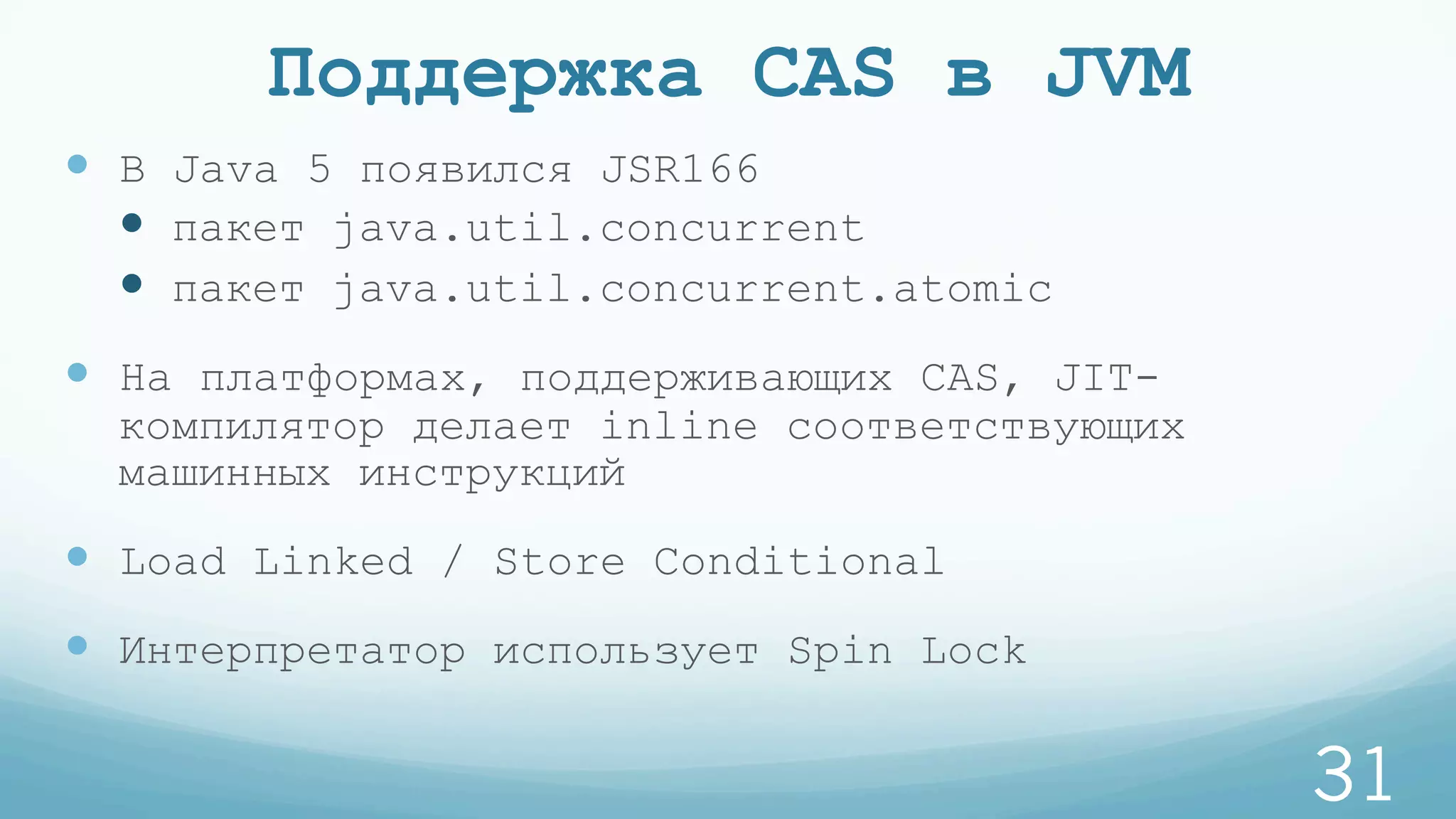 Поддержка CAS в JVM
—  В Java 5 появился JSR166
—  пакет java.util.concurrent
—  пакет java.util.concurrent.atomic
—  На платформах, поддерживающих CAS, JIT-
компилятор делает inline соответствующих
машинных инструкций
—  Load Linked / Store Conditional
—  Интерпретатор использует Spin Lock
31
 