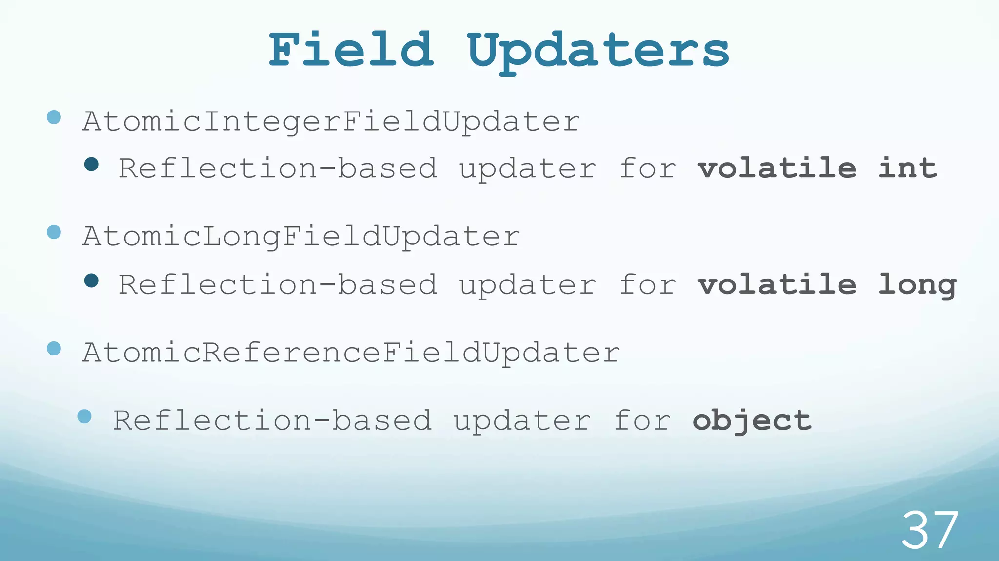 Field Updaters
—  AtomicIntegerFieldUpdater
—  Reflection-based updater for volatile int
—  AtomicLongFieldUpdater
—  Reflection-based updater for volatile long
—  AtomicReferenceFieldUpdater
—  Reflection-based updater for object
37
 