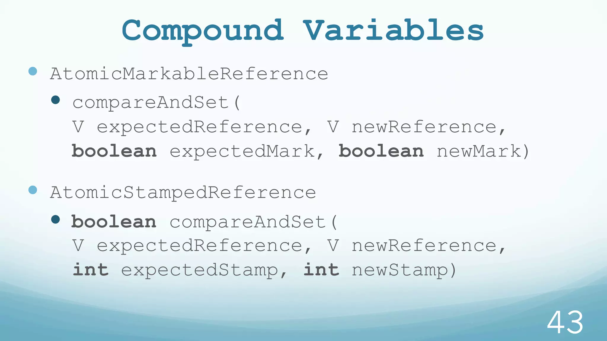 Compound Variables
—  AtomicMarkableReference
—  compareAndSet(
V expectedReference, V newReference,
boolean expectedMark, boolean newMark)
—  AtomicStampedReference
—  boolean compareAndSet(
V expectedReference, V newReference,
int expectedStamp, int newStamp)
43
 