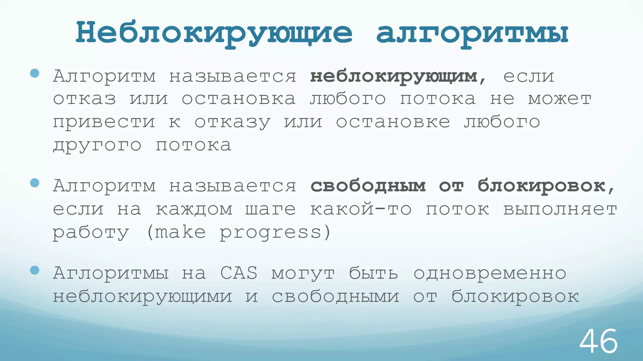 Неблокирующие алгоритмы
—  Алгоритм называется неблокирующим, если
отказ или остановка любого потока не может
привести к отказу или остановке любого
другого потока
—  Алгоритм называется свободным от блокировок,
если на каждом шаге какой-то поток выполняет
работу (make progress)
—  Аглоритмы на CAS могут быть одновременно
неблокирующими и свободными от блокировок
46
 