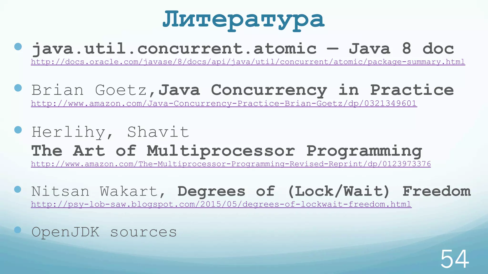 Литература
—  java.util.concurrent.atomic — Java 8 doc
http://docs.oracle.com/javase/8/docs/api/java/util/concurrent/atomic/package-summary.html
—  Brian Goetz,Java Concurrency in Practice
http://www.amazon.com/Java-Concurrency-Practice-Brian-Goetz/dp/0321349601
—  Herlihy, Shavit
The Art of Multiprocessor Programming
http://www.amazon.com/The-Multiprocessor-Programming-Revised-Reprint/dp/0123973376
—  Nitsan Wakart, Degrees of (Lock/Wait) Freedom
http://psy-lob-saw.blogspot.com/2015/05/degrees-of-lockwait-freedom.html
—  OpenJDK sources
54
 