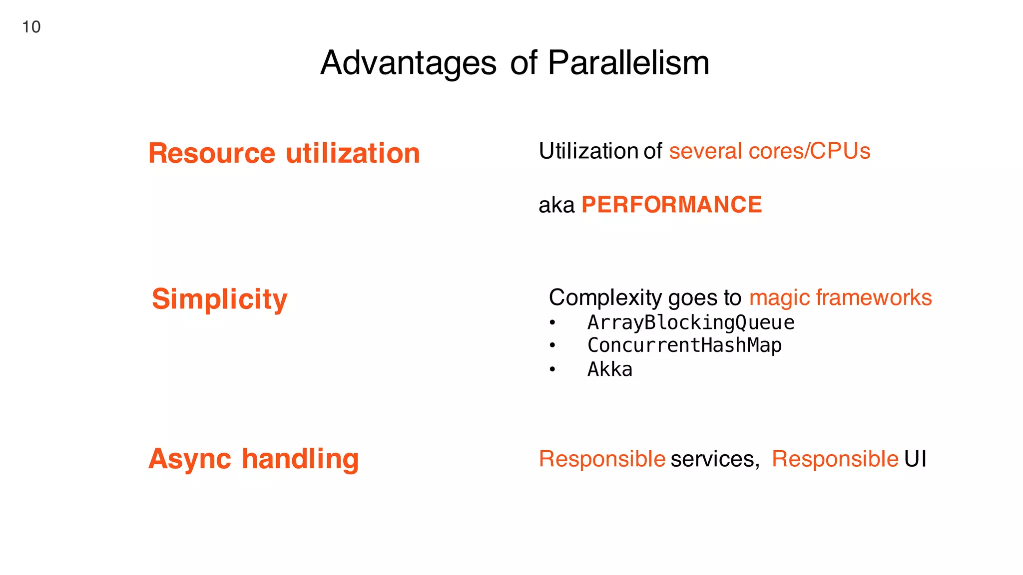 10
Advantages of Parallelism
Resource utilization
Async handling
Simplicity
Utilization of several cores/CPUs
aka PERFORMANCE
Complexity goes to magic frameworks
• ArrayBlockingQueue
• ConcurrentHashMap
• Akka
Responsible services, Responsible UI
 