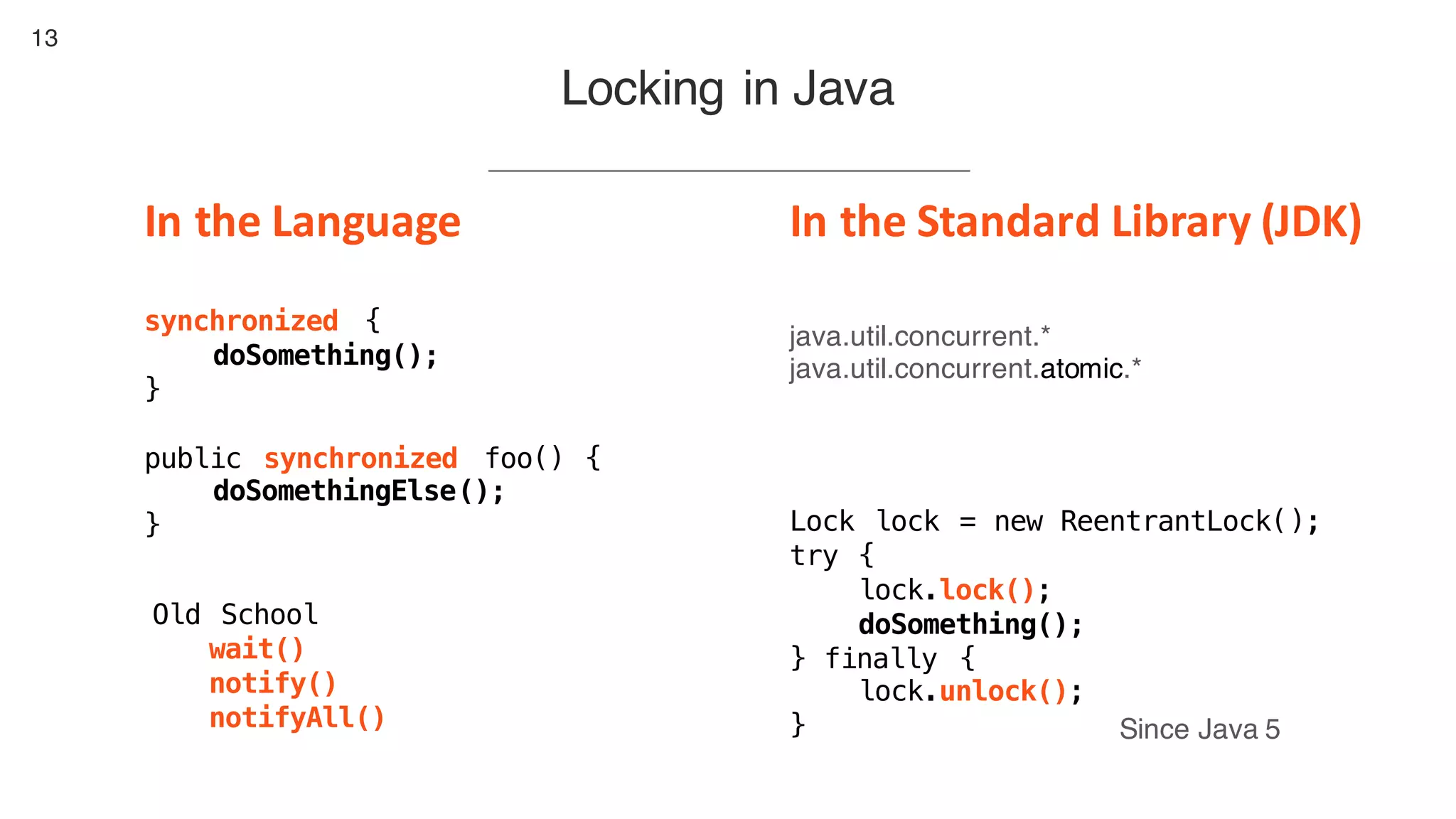 13
Locking in Java
Old School
wait()
notify()
notifyAll()
synchronized {
doSomething();
}
public synchronized foo() {
doSomethingElse();
} Lock lock = new ReentrantLock();
try {
lock.lock();
doSomething();
} finally {
lock.unlock();
} Since Java 5
In	the	Language In	the	Standard	Library	(JDK)
java.util.concurrent.*
java.util.concurrent.atomic.*
 