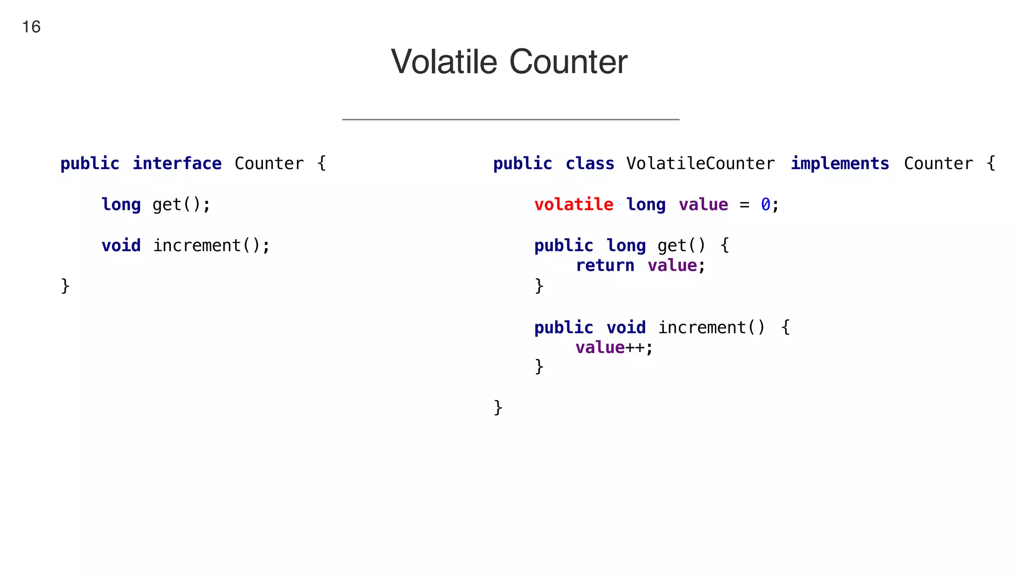 16
Volatile Counter
public class VolatileCounter implements Counter {
volatile long value = 0;
public long get() {
return value;
}
public void increment() {
value++;
}
}
public interface Counter {
long get();
void increment();
}
 