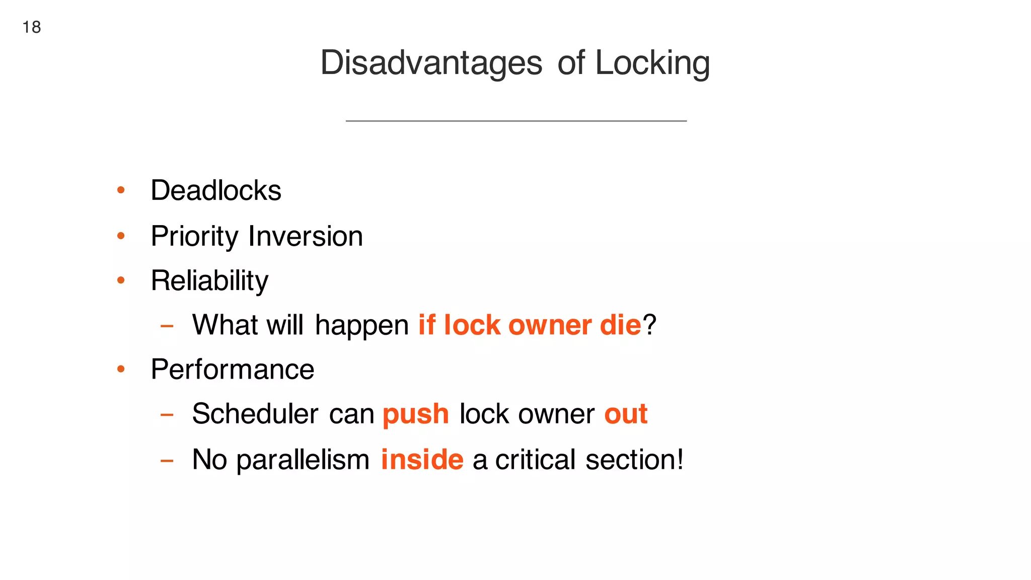 18
Disadvantages of Locking
• Deadlocks
• Priority Inversion
• Reliability
- What will happen if lock owner die?
• Performance
- Scheduler can push lock owner out
- No parallelism inside a critical section!
 