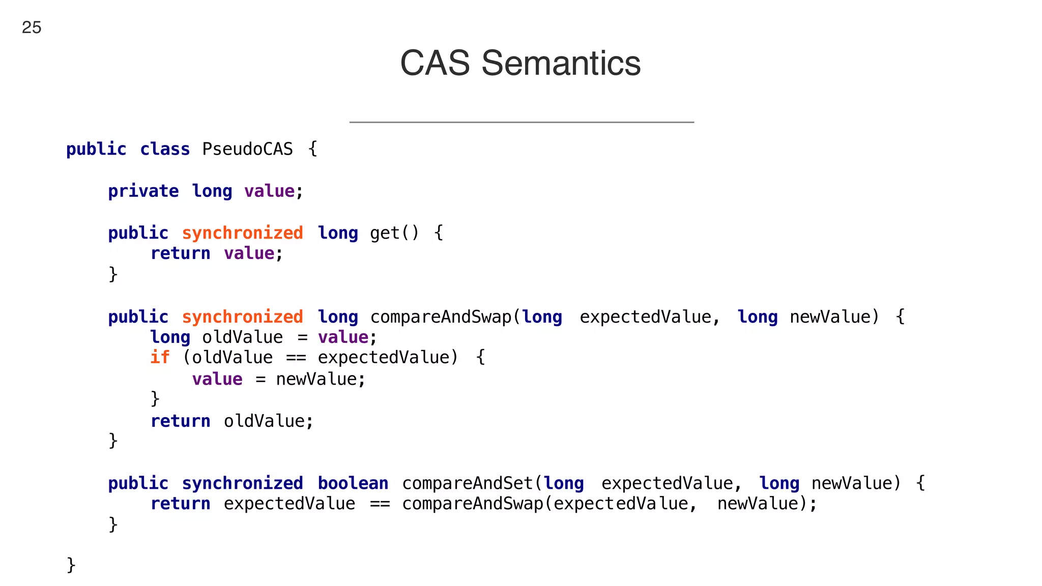 25
CAS Semantics
public class PseudoCAS {
private long value;
public synchronized long get() {
return value;
}
public synchronized long compareAndSwap(long expectedValue, long newValue) {
long oldValue = value;
if (oldValue == expectedValue) {
value = newValue;
}
return oldValue;
}
public synchronized boolean compareAndSet(long expectedValue, long newValue) {
return expectedValue == compareAndSwap(expectedValue, newValue);
}
}
 