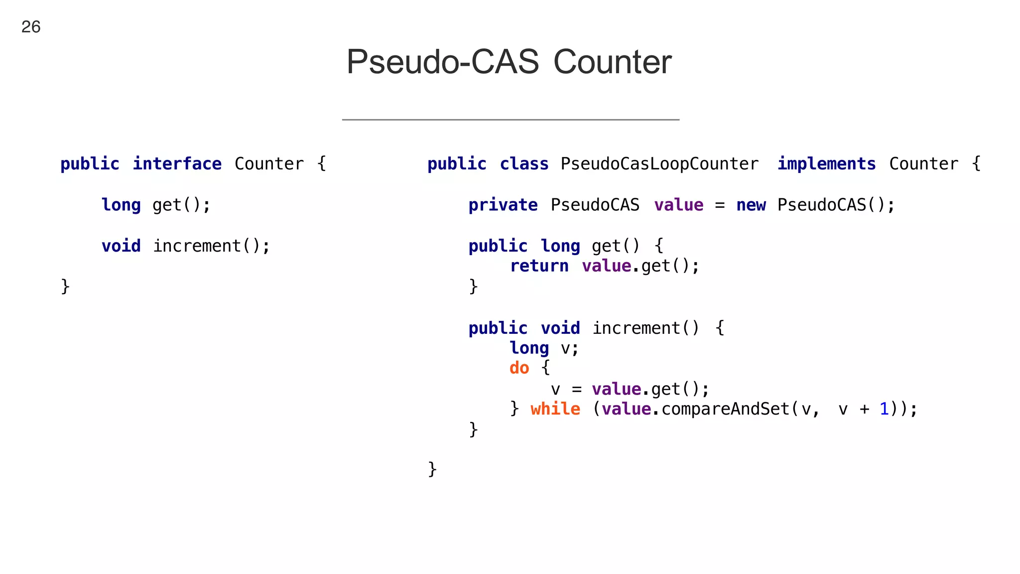 26
Pseudo-CAS Counter
public class PseudoCasLoopCounter implements Counter {
private PseudoCAS value = new PseudoCAS();
public long get() {
return value.get();
}
public void increment() {
long v;
do {
v = value.get();
} while (value.compareAndSet(v, v + 1));
}
}
public interface Counter {
long get();
void increment();
}
 