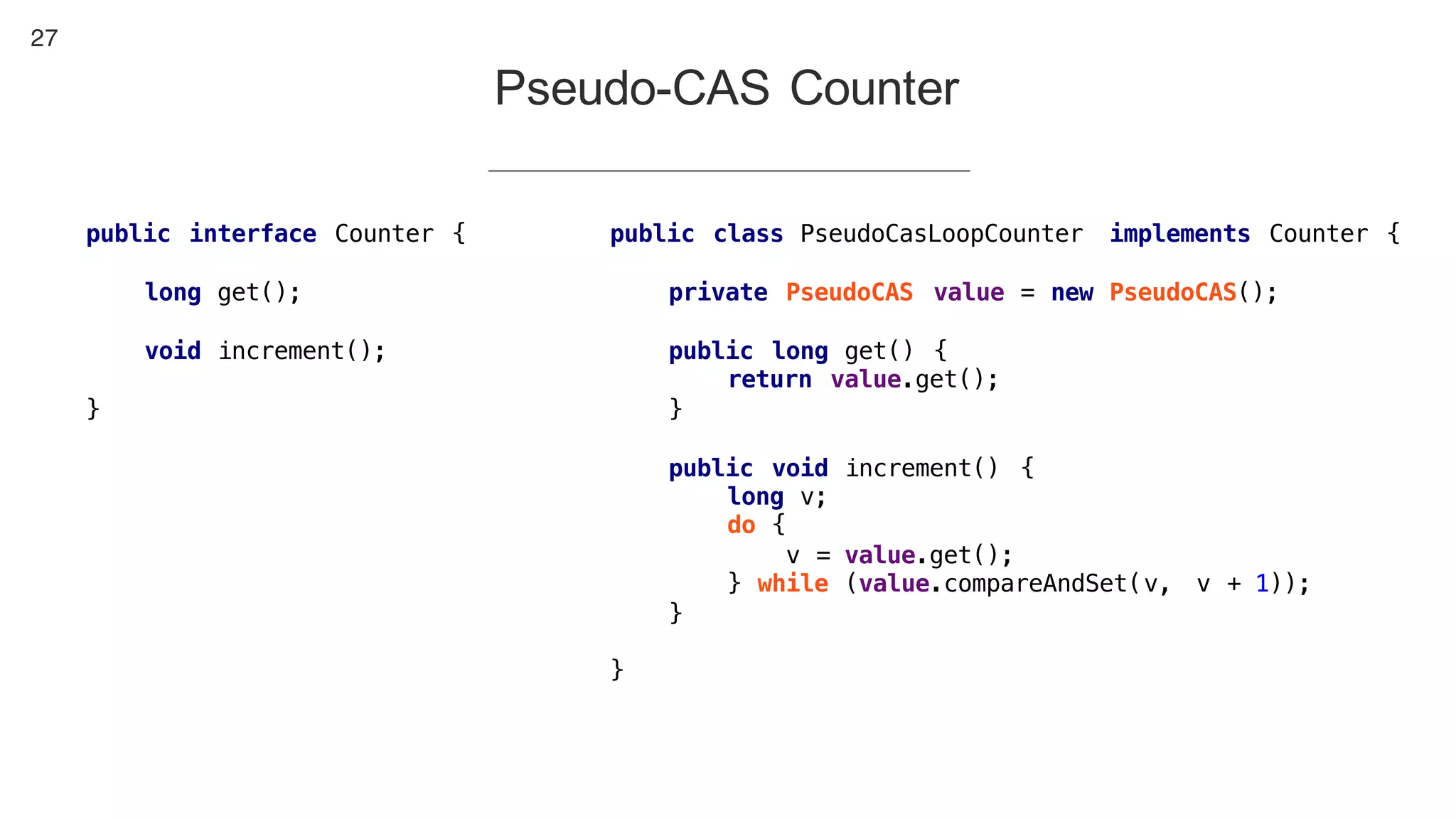 27
Pseudo-CAS Counter
public class PseudoCasLoopCounter implements Counter {
private PseudoCAS value = new PseudoCAS();
public long get() {
return value.get();
}
public void increment() {
long v;
do {
v = value.get();
} while (value.compareAndSet(v, v + 1));
}
}
public interface Counter {
long get();
void increment();
}
 