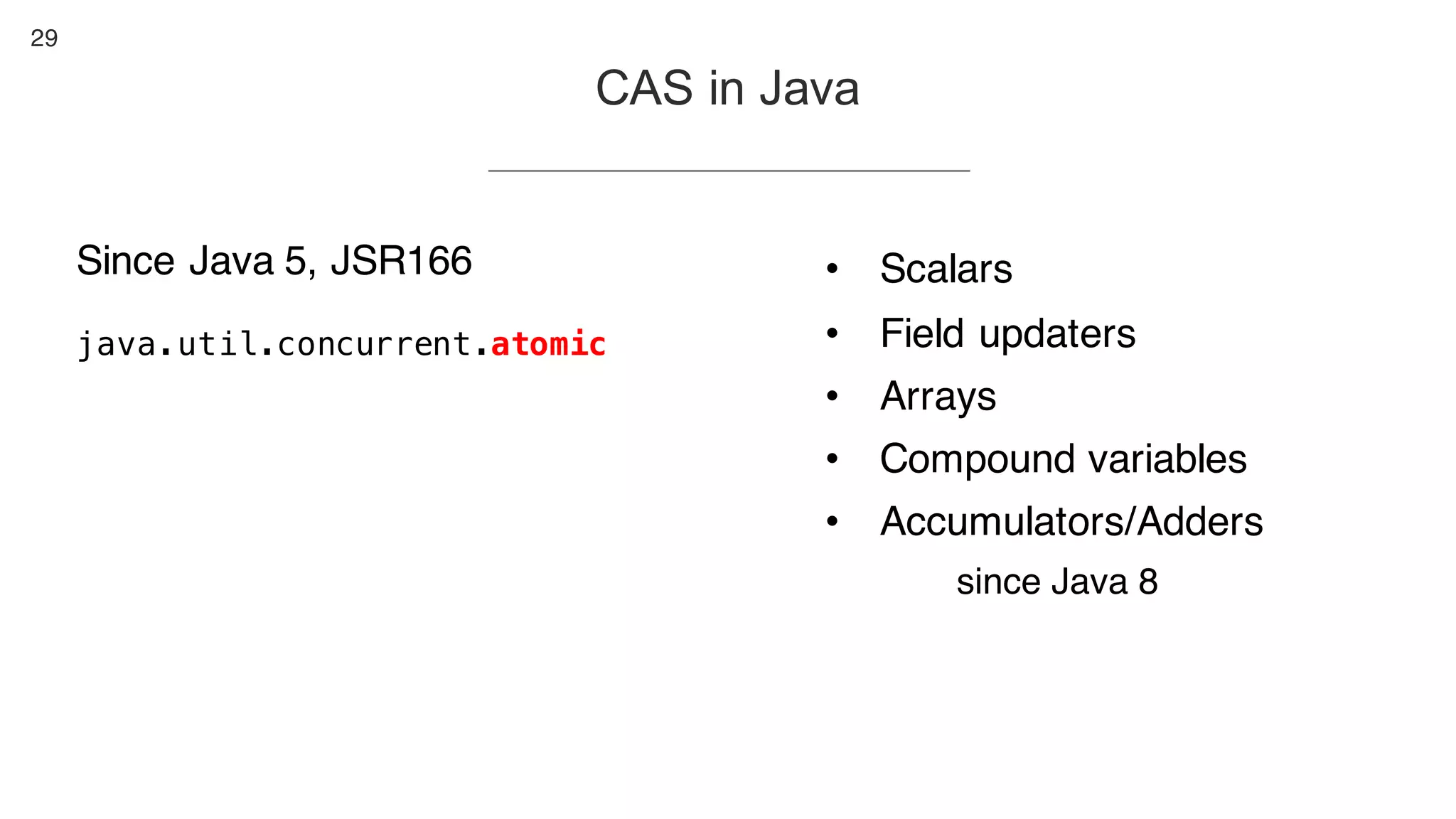 29
CAS in Java
Since Java 5, JSR166
java.util.concurrent.atomic
• Scalars
• Field updaters
• Arrays
• Compound variables
• Accumulators/Adders
since Java 8
 