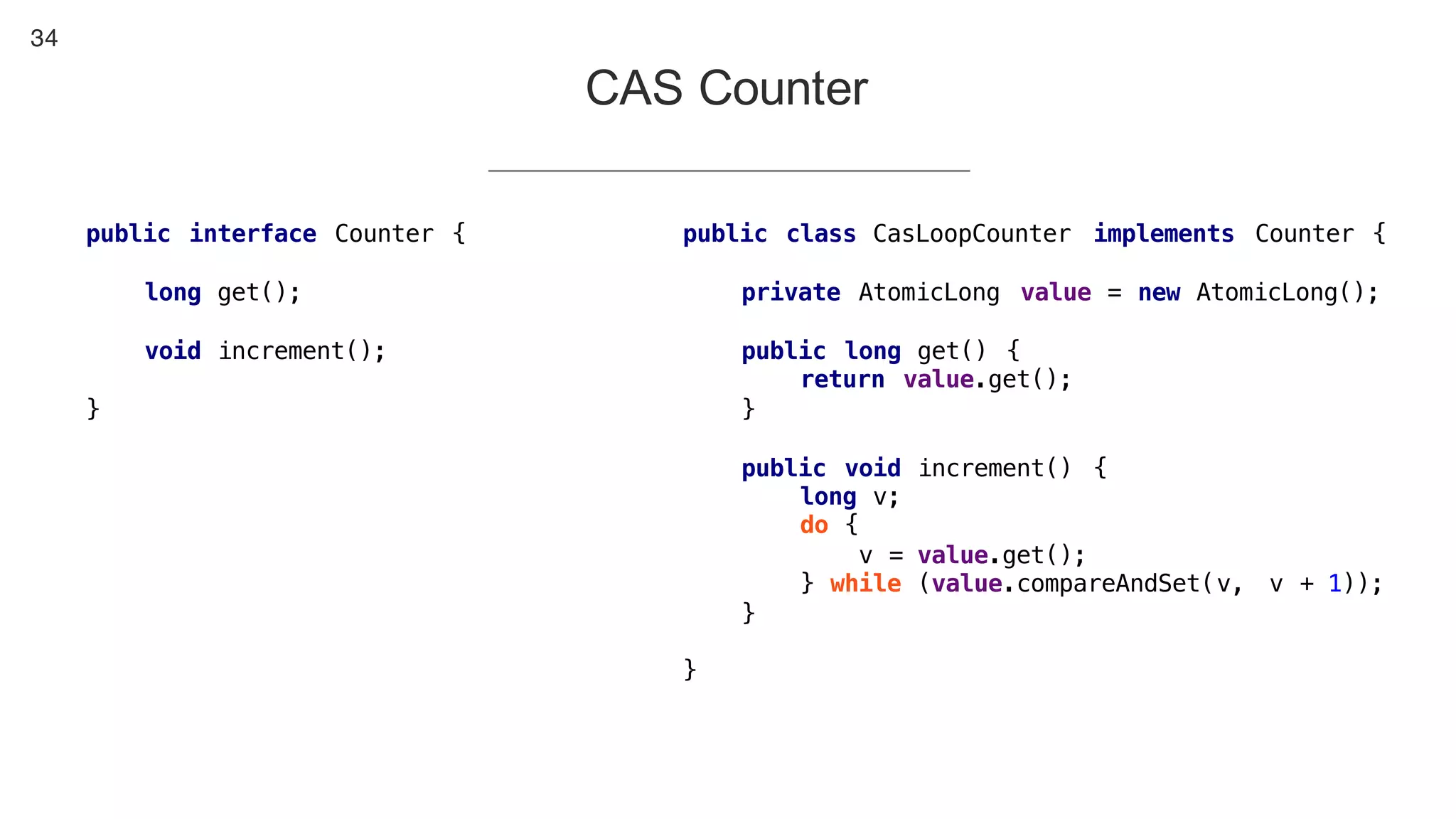 34
CAS Counter
public interface Counter {
long get();
void increment();
}
public class CasLoopCounter implements Counter {
private AtomicLong value = new AtomicLong();
public long get() {
return value.get();
}
public void increment() {
long v;
do {
v = value.get();
} while (value.compareAndSet(v, v + 1));
}
}
 