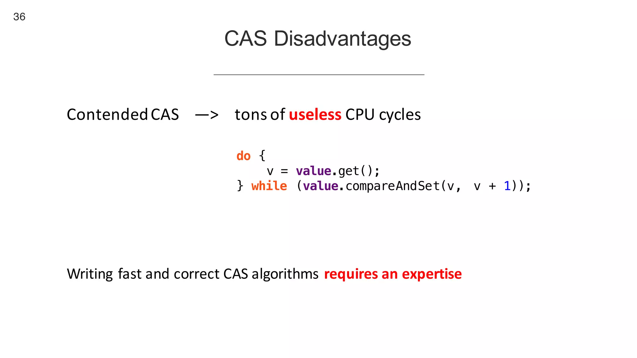 36
CAS Disadvantages
Contended	CAS —> tons	of	useless CPU	cycles
do {
v = value.get();
} while (value.compareAndSet(v, v + 1));
Writing	fast	and	correct	CAS	algorithms	requires	an	expertise
 