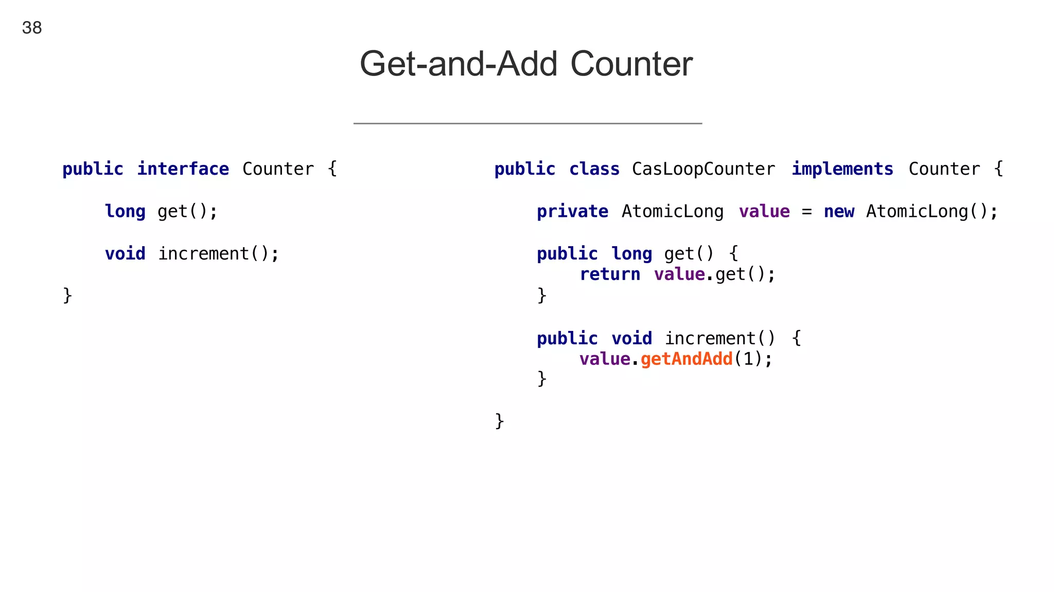 38
Get-and-Add Counter
public interface Counter {
long get();
void increment();
}
public class CasLoopCounter implements Counter {
private AtomicLong value = new AtomicLong();
public long get() {
return value.get();
}
public void increment() {
value.getAndAdd(1);
}
}
 