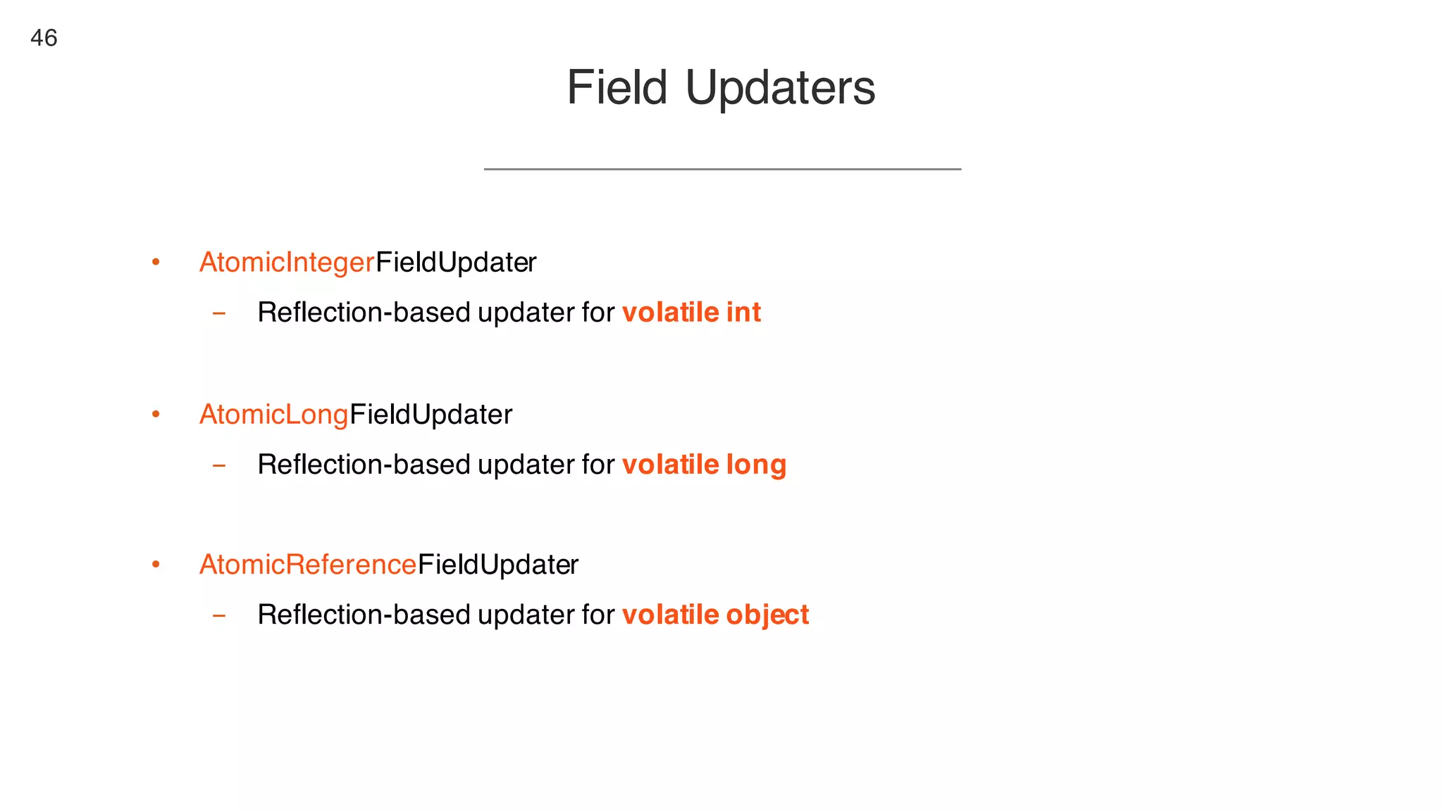46
Field Updaters
• AtomicIntegerFieldUpdater
- Reflection-based updater for volatile int
• AtomicLongFieldUpdater
- Reflection-based updater for volatile long
• AtomicReferenceFieldUpdater
- Reflection-based updater for volatile object
 