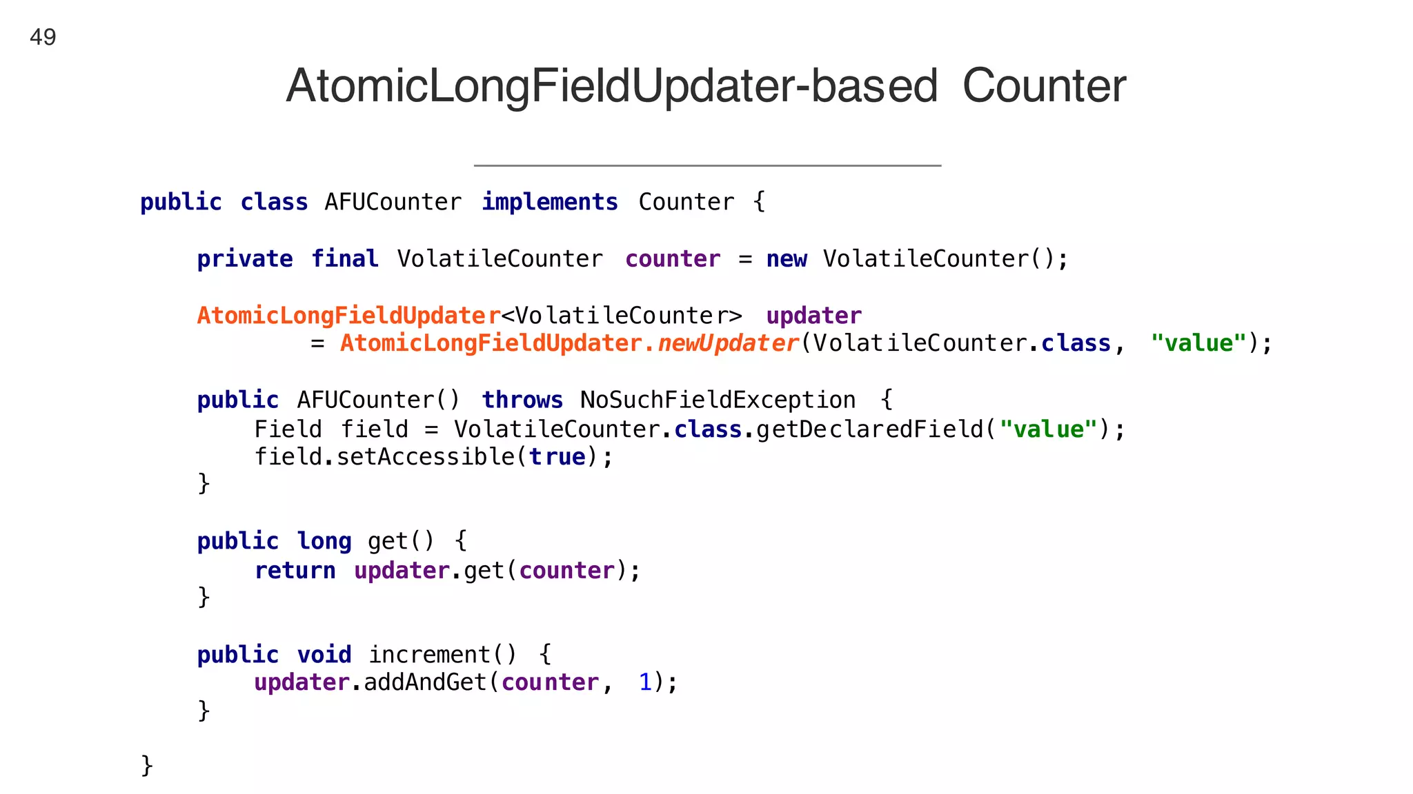49
AtomicLongFieldUpdater-based Counter
public class AFUCounter implements Counter {
private final VolatileCounter counter = new VolatileCounter();
AtomicLongFieldUpdater<VolatileCounter> updater
= AtomicLongFieldUpdater.newUpdater(VolatileCounter.class, "value");
public AFUCounter() throws NoSuchFieldException {
Field field = VolatileCounter.class.getDeclaredField("value");
field.setAccessible(true);
}
public long get() {
return updater.get(counter);
}
public void increment() {
updater.addAndGet(counter, 1);
}
}
 