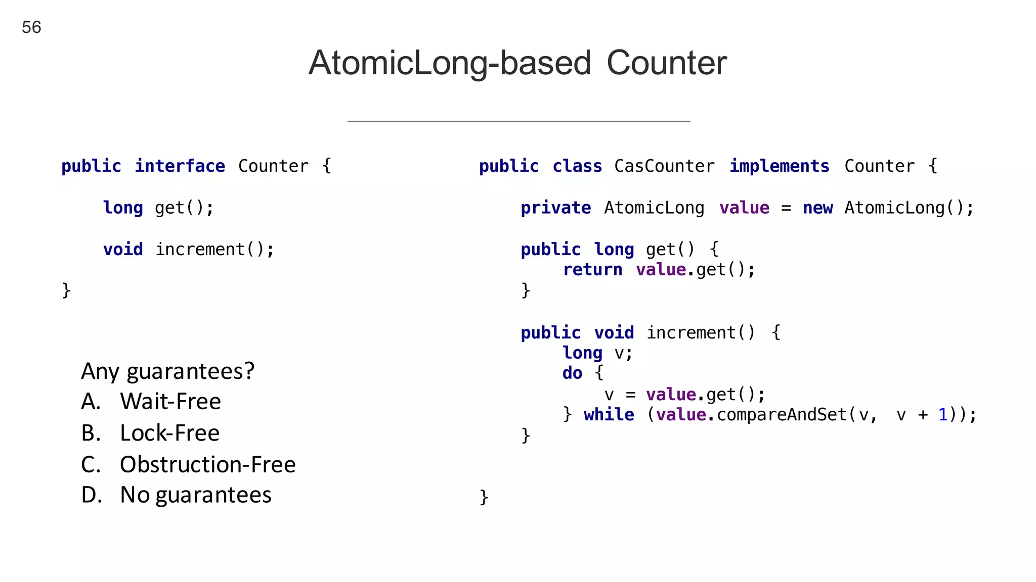56
AtomicLong-based Counter
public interface Counter {
long get();
void increment();
}
public class CasCounter implements Counter {
private AtomicLong value = new AtomicLong();
public long get() {
return value.get();
}
public void increment() {
long v;
do {
v = value.get();
} while (value.compareAndSet(v, v + 1));
}
}
Any	guarantees?
A. Wait-Free
B. Lock-Free
C. Obstruction-Free
D. No	guarantees
 
