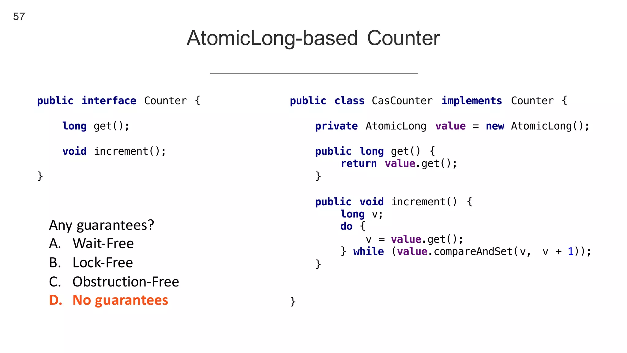 57
AtomicLong-based Counter
public interface Counter {
long get();
void increment();
}
public class CasCounter implements Counter {
private AtomicLong value = new AtomicLong();
public long get() {
return value.get();
}
public void increment() {
long v;
do {
v = value.get();
} while (value.compareAndSet(v, v + 1));
}
}
Any	guarantees?
A. Wait-Free
B. Lock-Free
C. Obstruction-Free
D. No	guarantees
 