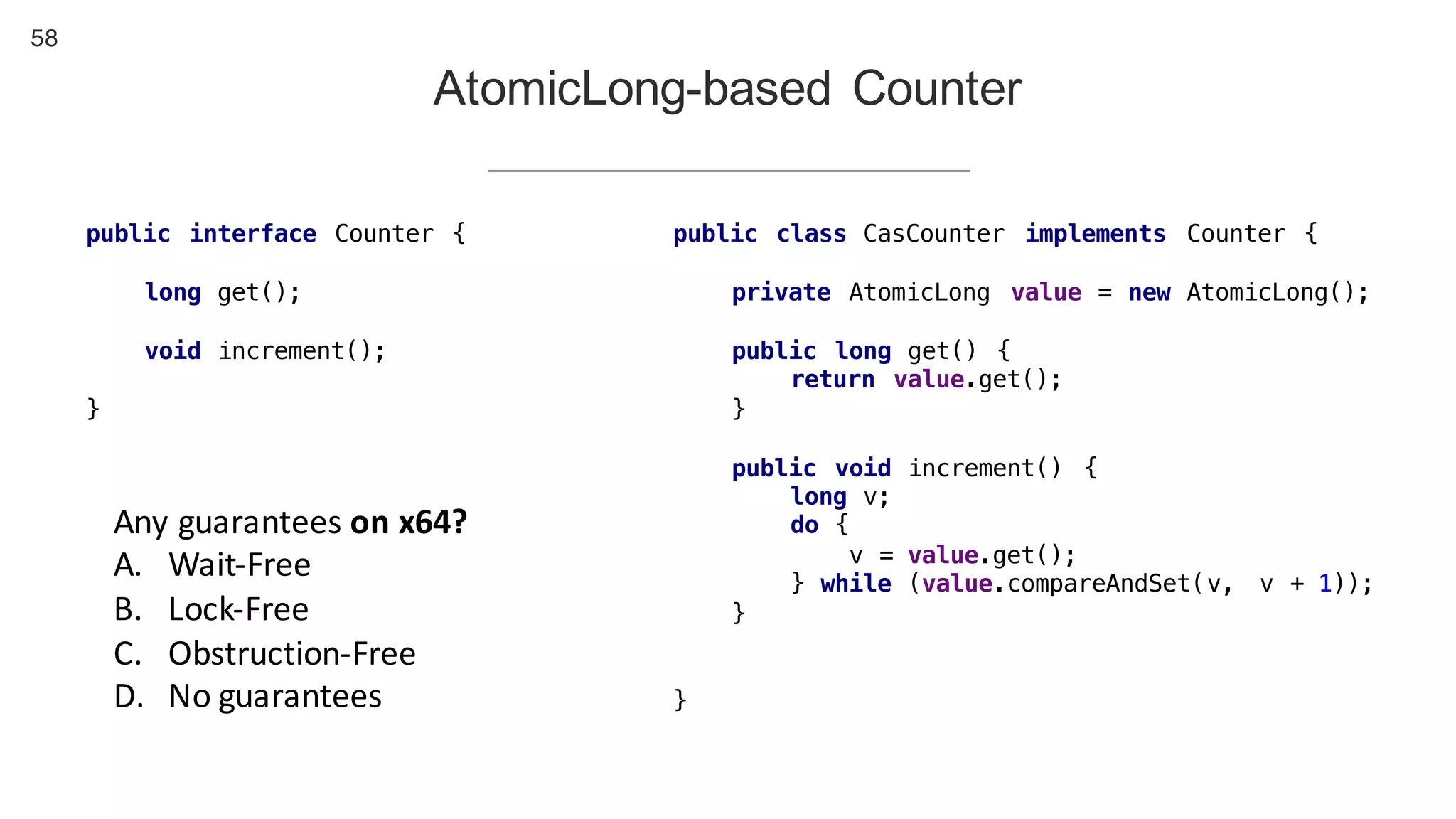 58
AtomicLong-based Counter
public interface Counter {
long get();
void increment();
}
public class CasCounter implements Counter {
private AtomicLong value = new AtomicLong();
public long get() {
return value.get();
}
public void increment() {
long v;
do {
v = value.get();
} while (value.compareAndSet(v, v + 1));
}
}
Any	guarantees	on	x64?
A. Wait-Free
B. Lock-Free
C. Obstruction-Free
D. No	guarantees
 