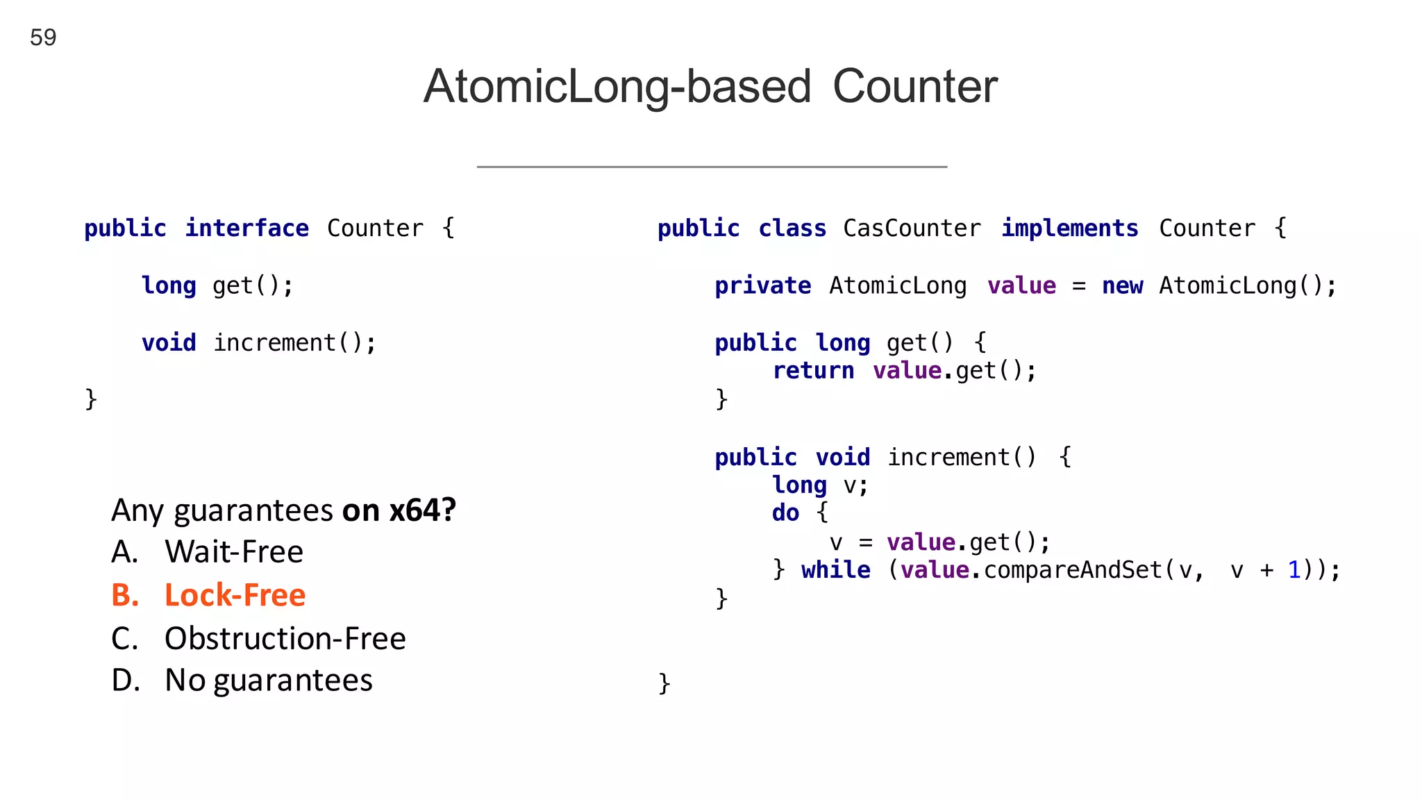 59
AtomicLong-based Counter
public interface Counter {
long get();
void increment();
}
public class CasCounter implements Counter {
private AtomicLong value = new AtomicLong();
public long get() {
return value.get();
}
public void increment() {
long v;
do {
v = value.get();
} while (value.compareAndSet(v, v + 1));
}
}
Any	guarantees	on	x64?
A. Wait-Free
B. Lock-Free
C. Obstruction-Free
D. No	guarantees
 