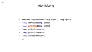37
• boolean compareAndSet(long expect, long update)
• long addAndGet(long delta)
• long getAndAdd(long delta)
• long getAndDecrement()
• long getAndIncrement()
• long incrementAndGet()
• …
AtomicLong
 