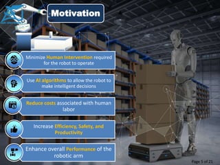 Motivation
Minimize Human Intervention required
for the robot to operate
Use AI algorithms to allow the robot to
make intelligent decisions
Reduce costs associated with human
labor
Increase Efficiency, Safety, and
Productivity
Enhance overall Performance of the
robotic arm
Page 5 of 21
 