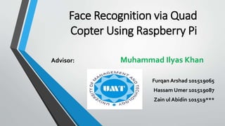 Face Recognition via Quad
Copter Using Raspberry Pi
Furqan Arshad 101519065
Hassam Umer 101519087
Zain ul Abidin 101519***
Advisor: Muhammad Ilyas Khan
 
