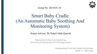 Department of Electrical Engineering,
University of Engineering and Technology, Lahore
Smart Baby Cradle
(An Automatic Baby Soothing And
Monitoring System)
Group No: 2014-EE-18
Project Advisor: Dr. Sohail Aftab Qureshi
Undergraduate Final Year Project Presentation
Dated: 1st April, 2018
 