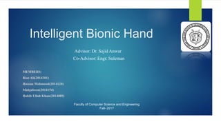 Intelligent Bionic Hand
Advisor: Dr. Sajid Anwar
Co-Advisor: Engr. Suleman
MEMBERS:
Riaz Ali(2014301)
Hassan Mehmood(2014120)
Mahjabeen(2014154)
Habib Ullah Khan(2014089)
Faculty of Computer Science and Engineering
Fall- 2017
 