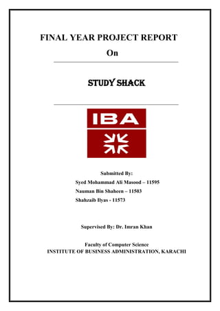FINAL YEAR PROJECT REPORT
On
STUDY SHACK
Submitted By:
Syed Mohammad Ali Masood – 11595
Nauman Bin Shaheen – 11503
Shahzaib Ilyas - 11573
Supervised By: Dr. Imran Khan
Faculty of Computer Science
INSTITUTE OF BUSINESS ADMINISTRATION, KARACHI
 