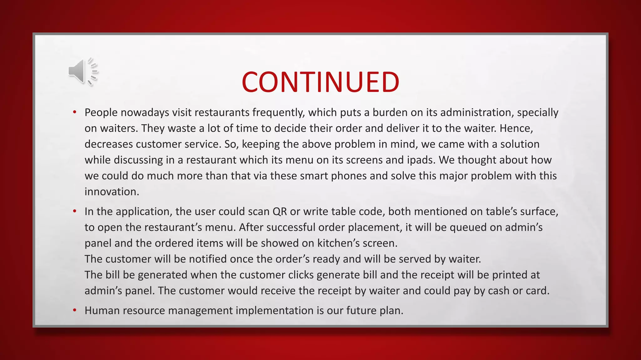 CONTINUED
• People nowadays visit restaurants frequently, which puts a burden on its administration, specially
on waiters. They waste a lot of time to decide their order and deliver it to the waiter. Hence,
decreases customer service. So, keeping the above problem in mind, we came with a solution
while discussing in a restaurant which its menu on its screens and ipads. We thought about how
we could do much more than that via these smart phones and solve this major problem with this
innovation.
• In the application, the user could scan QR or write table code, both mentioned on table’s surface,
to open the restaurant’s menu. After successful order placement, it will be queued on admin’s
panel and the ordered items will be showed on kitchen’s screen.
The customer will be notified once the order’s ready and will be served by waiter.
The bill be generated when the customer clicks generate bill and the receipt will be printed at
admin’s panel. The customer would receive the receipt by waiter and could pay by cash or card.
• Human resource management implementation is our future plan.
 