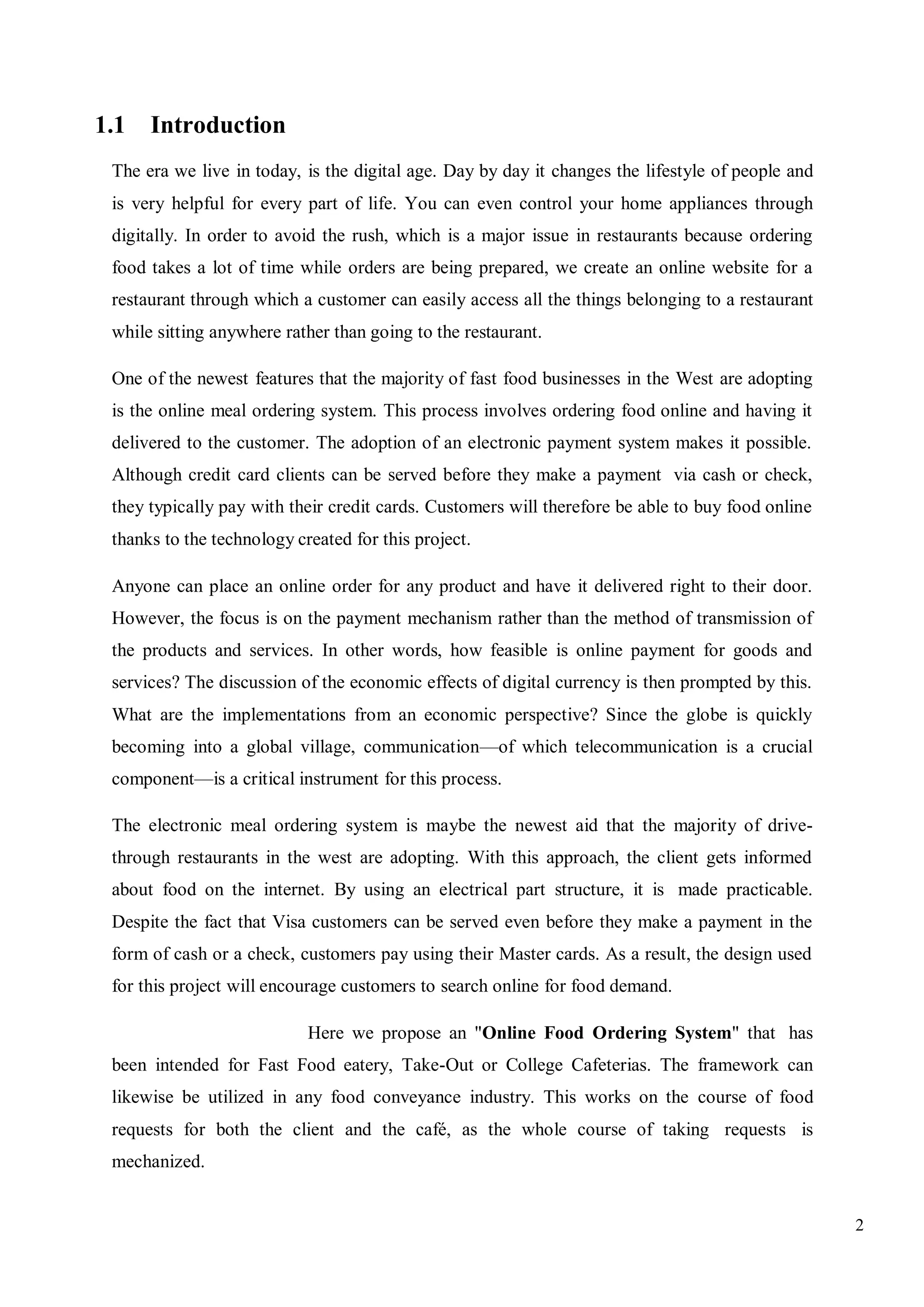 2
1.1 Introduction
The era we live in today, is the digital age. Day by day it changes the lifestyle of people and
is very helpful for every part of life. You can even control your home appliances through
digitally. In order to avoid the rush, which is a major issue in restaurants because ordering
food takes a lot of time while orders are being prepared, we create an online website for a
restaurant through which a customer can easily access all the things belonging to a restaurant
while sitting anywhere rather than going to the restaurant.
One of the newest features that the majority of fast food businesses in the West are adopting
is the online meal ordering system. This process involves ordering food online and having it
delivered to the customer. The adoption of an electronic payment system makes it possible.
Although credit card clients can be served before they make a payment via cash or check,
they typically pay with their credit cards. Customers will therefore be able to buy food online
thanks to the technology created for this project.
Anyone can place an online order for any product and have it delivered right to their door.
However, the focus is on the payment mechanism rather than the method of transmission of
the products and services. In other words, how feasible is online payment for goods and
services? The discussion of the economic effects of digital currency is then prompted by this.
What are the implementations from an economic perspective? Since the globe is quickly
becoming into a global village, communication—of which telecommunication is a crucial
component—is a critical instrument for this process.
The electronic meal ordering system is maybe the newest aid that the majority of drive-
through restaurants in the west are adopting. With this approach, the client gets informed
about food on the internet. By using an electrical part structure, it is made practicable.
Despite the fact that Visa customers can be served even before they make a payment in the
form of cash or a check, customers pay using their Master cards. As a result, the design used
for this project will encourage customers to search online for food demand.
Here we propose an "Online Food Ordering System" that has
been intended for Fast Food eatery, Take-Out or College Cafeterias. The framework can
likewise be utilized in any food conveyance industry. This works on the course of food
requests for both the client and the café, as the whole course of taking requests is
mechanized.
 