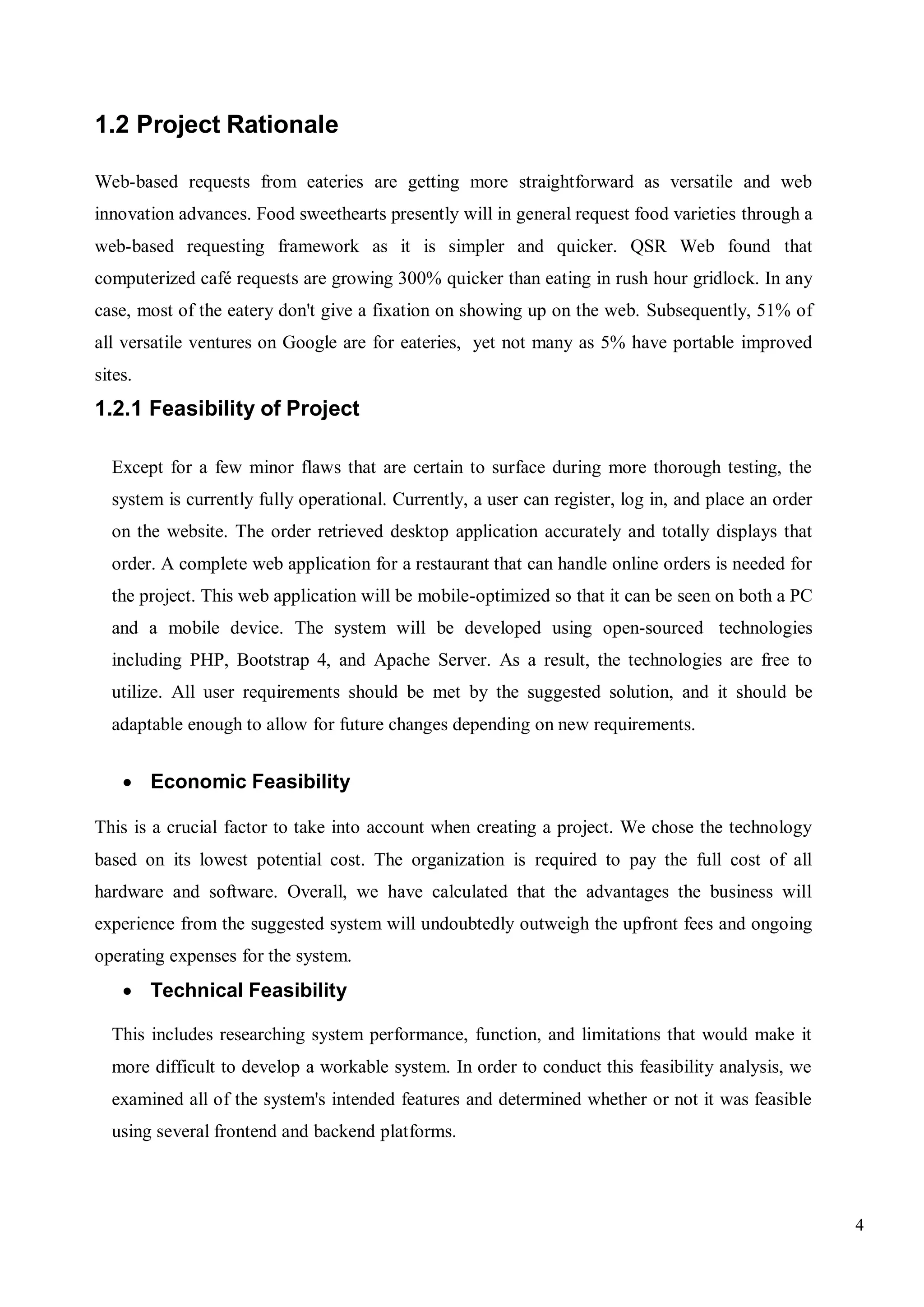 4
1.2 Project Rationale
Web-based requests from eateries are getting more straightforward as versatile and web
innovation advances. Food sweethearts presently will in general request food varieties through a
web-based requesting framework as it is simpler and quicker. QSR Web found that
computerized café requests are growing 300% quicker than eating in rush hour gridlock. In any
case, most of the eatery don't give a fixation on showing up on the web. Subsequently, 51% of
all versatile ventures on Google are for eateries, yet not many as 5% have portable improved
sites.
1.2.1 Feasibility of Project
Except for a few minor flaws that are certain to surface during more thorough testing, the
system is currently fully operational. Currently, a user can register, log in, and place an order
on the website. The order retrieved desktop application accurately and totally displays that
order. A complete web application for a restaurant that can handle online orders is needed for
the project. This web application will be mobile-optimized so that it can be seen on both a PC
and a mobile device. The system will be developed using open-sourced technologies
including PHP, Bootstrap 4, and Apache Server. As a result, the technologies are free to
utilize. All user requirements should be met by the suggested solution, and it should be
adaptable enough to allow for future changes depending on new requirements.
 Economic Feasibility
This is a crucial factor to take into account when creating a project. We chose the technology
based on its lowest potential cost. The organization is required to pay the full cost of all
hardware and software. Overall, we have calculated that the advantages the business will
experience from the suggested system will undoubtedly outweigh the upfront fees and ongoing
operating expenses for the system.
 Technical Feasibility
This includes researching system performance, function, and limitations that would make it
more difficult to develop a workable system. In order to conduct this feasibility analysis, we
examined all of the system's intended features and determined whether or not it was feasible
using several frontend and backend platforms.
 
