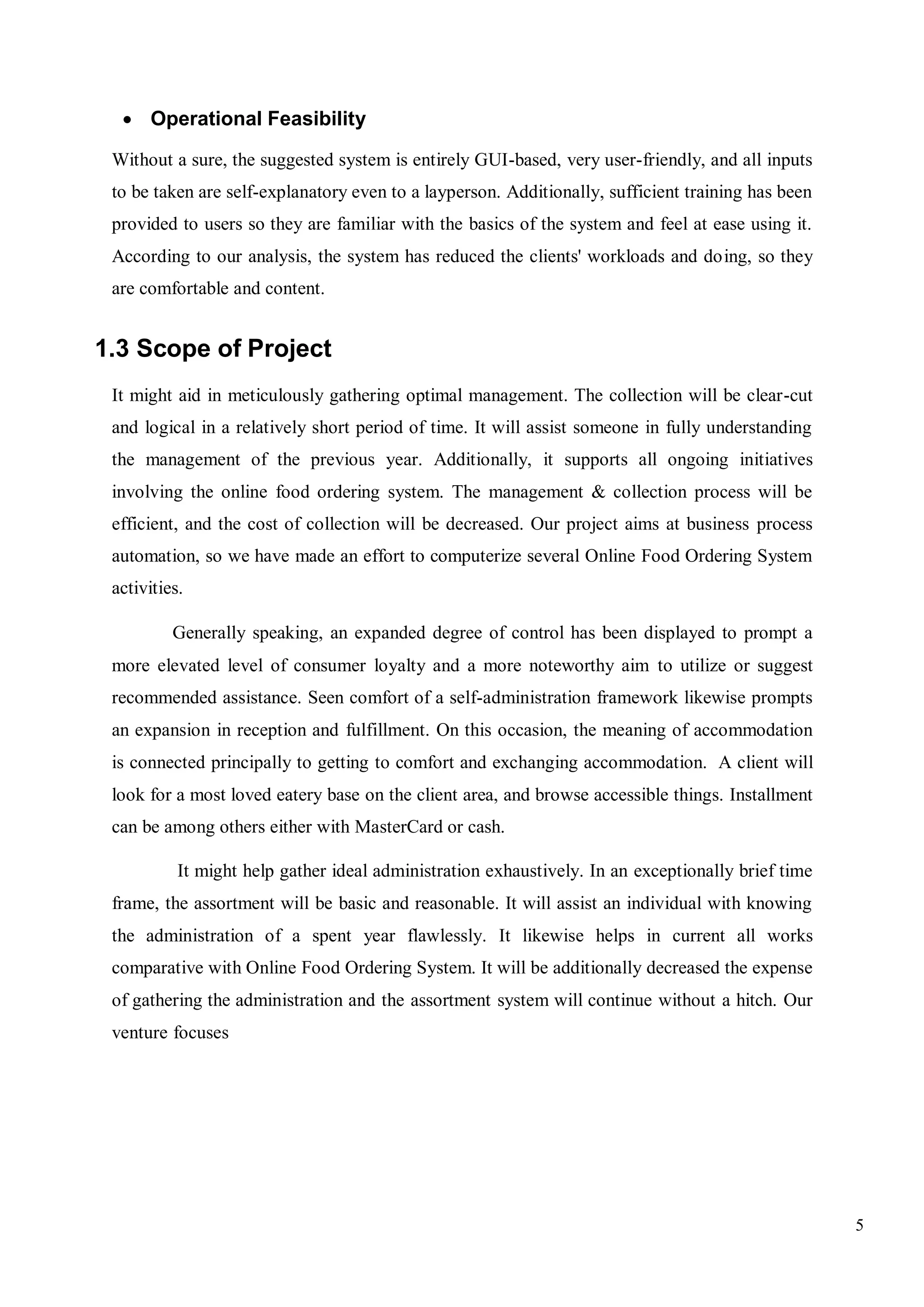 5
 Operational Feasibility
Without a sure, the suggested system is entirely GUI-based, very user-friendly, and all inputs
to be taken are self-explanatory even to a layperson. Additionally, sufficient training has been
provided to users so they are familiar with the basics of the system and feel at ease using it.
According to our analysis, the system has reduced the clients' workloads and doing, so they
are comfortable and content.
1.3 Scope of Project
It might aid in meticulously gathering optimal management. The collection will be clear-cut
and logical in a relatively short period of time. It will assist someone in fully understanding
the management of the previous year. Additionally, it supports all ongoing initiatives
involving the online food ordering system. The management & collection process will be
efficient, and the cost of collection will be decreased. Our project aims at business process
automation, so we have made an effort to computerize several Online Food Ordering System
activities.
Generally speaking, an expanded degree of control has been displayed to prompt a
more elevated level of consumer loyalty and a more noteworthy aim to utilize or suggest
recommended assistance. Seen comfort of a self-administration framework likewise prompts
an expansion in reception and fulfillment. On this occasion, the meaning of accommodation
is connected principally to getting to comfort and exchanging accommodation. A client will
look for a most loved eatery base on the client area, and browse accessible things. Installment
can be among others either with MasterCard or cash.
It might help gather ideal administration exhaustively. In an exceptionally brief time
frame, the assortment will be basic and reasonable. It will assist an individual with knowing
the administration of a spent year flawlessly. It likewise helps in current all works
comparative with Online Food Ordering System. It will be additionally decreased the expense
of gathering the administration and the assortment system will continue without a hitch. Our
venture focuses
 